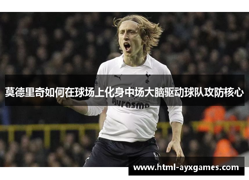 莫德里奇如何在球场上化身中场大脑驱动球队攻防核心 莫德里奇如何在球场上化身中场大脑驱动球队攻防核心