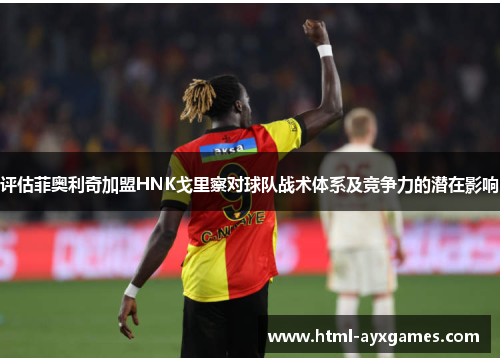 评估菲奥利奇加盟HNK戈里察对球队战术体系及竞争力的潜在影响 评估菲奥利奇加盟HNK戈里察对球队战术体系及竞争力的潜在影响