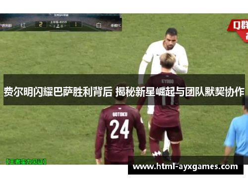 费尔明闪耀巴萨胜利背后 揭秘新星崛起与团队默契协作 费尔明闪耀巴萨胜利背后 揭秘新星崛起与团队默契协作