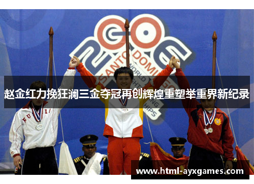 赵金红力挽狂澜三金夺冠再创辉煌重塑举重界新纪录 赵金红力挽狂澜三金夺冠再创辉煌重塑举重界新纪录