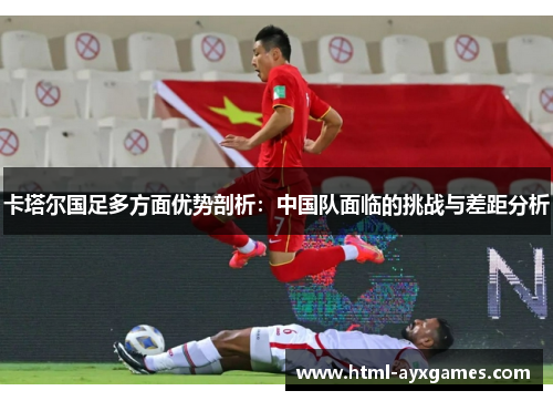 卡塔尔国足多方面优势剖析:中国队面临的挑战与差距分析 卡塔尔国足多方面优势剖析:中国队面临的挑战与差距分析