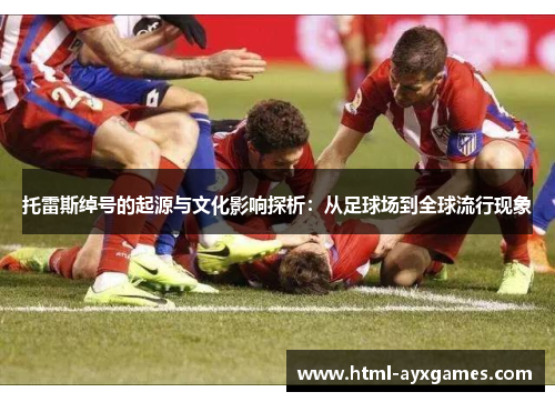 托雷斯绰号的起源与文化影响探析:从足球场到全球流行现象 托雷斯绰号的起源与文化影响探析:从足球场到全球流行现象