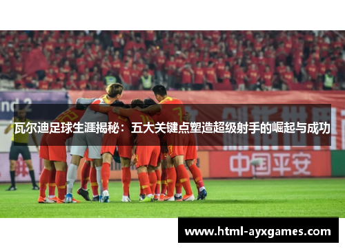 瓦尔迪足球生涯揭秘：五大关键点塑造超级射手的崛起与成功