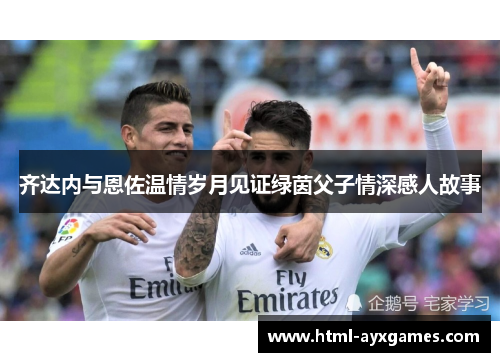 齐达内与恩佐温情岁月见证绿茵父子情深感人故事 齐达内与恩佐温情岁月见证绿茵父子情深感人故事