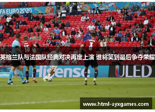 英格兰队与法国队经典对决再度上演 谁将笑到最后争夺荣耀