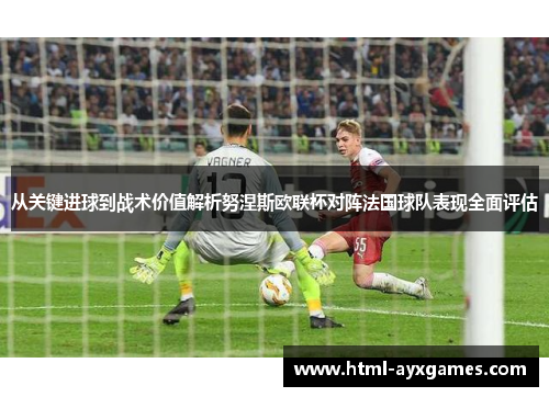 从关键进球到战术价值解析努涅斯欧联杯对阵法国球队表现全面评估 从关键进球到战术价值解析努涅斯欧联杯对阵法国球队表现全面评估