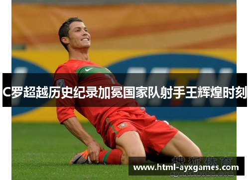 C罗超越历史纪录加冕国家队射手王辉煌时刻