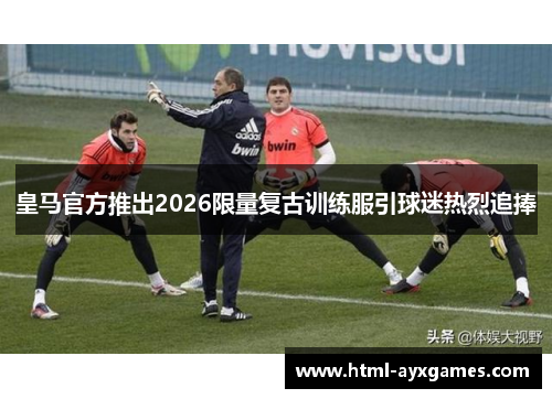 皇马官方推出2026限量复古训练服引球迷热烈追捧