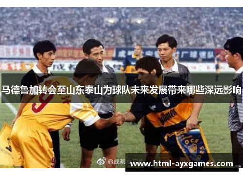 马德鲁加转会至山东泰山为球队未来发展带来哪些深远影响