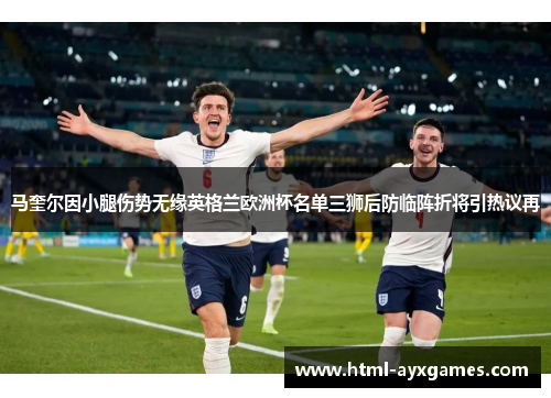 马奎尔因小腿伤势无缘英格兰欧洲杯名单三狮后防临阵折将引热议再